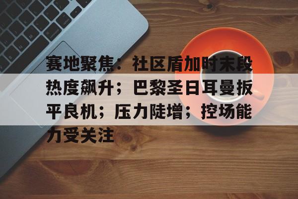 aiyouxi sports-赛地聚焦：社区盾加时末段热度飙升；巴黎圣日耳曼扳平良机；压力陡增；控场能力受关注的简单介绍-aiyouxi sports